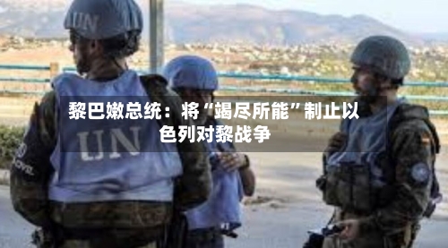 黎巴嫩总统：将“竭尽所能”制止以色列对黎战争-第2张图片