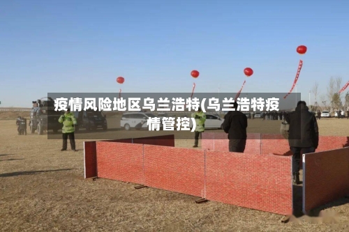 疫情风险地区乌兰浩特(乌兰浩特疫情管控)
