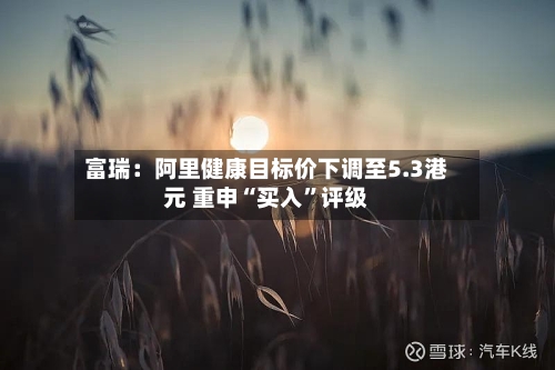 富瑞：阿里健康目标价下调至5.3港元 重申“买入”评级