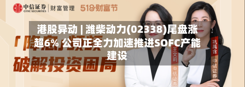 港股异动 | 潍柴动力(02338)尾盘涨超6% 公司正全力加速推进SOFC产能建设-第2张图片