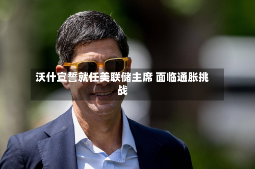 沃什宣誓就任美联储主席 面临通胀挑战-第3张图片