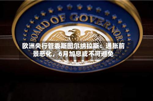 欧洲央行管委斯图尔纳拉斯：通胀前景恶化，6月加息或不可避免