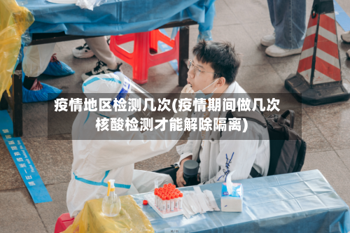 疫情地区检测几次(疫情期间做几次核酸检测才能解除隔离)-第2张图片