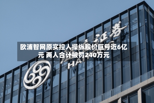 欧浦智网原实控人操纵股价巨亏近6亿元 两人合计被罚240万元