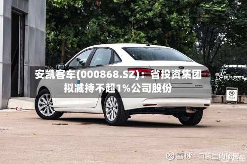 安凯客车(000868.SZ)：省投资集团拟减持不超1%公司股份
