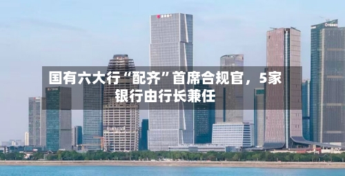 国有六大行“配齐”首席合规官，5家银行由行长兼任-第3张图片