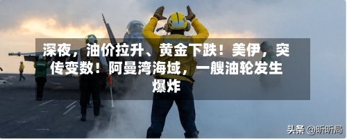 深夜	，油价拉升	、黄金下跌！美伊，突传变数！阿曼湾海域，一艘油轮发生爆炸-第2张图片