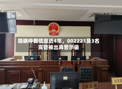 隐瞒仲裁信息近4年，002221及3名高管被出具警示函