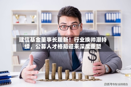 建信基金董事长履新！行业换帅潮持续，公募人才格局迎来深度重塑