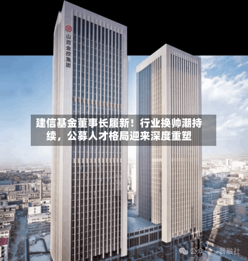 建信基金董事长履新！行业换帅潮持续，公募人才格局迎来深度重塑-第3张图片