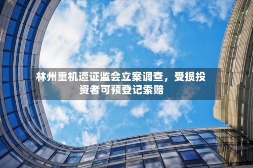 林州重机遭证监会立案调查，受损投资者可预登记索赔