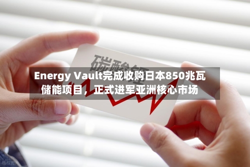 Energy Vault完成收购日本850兆瓦储能项目，正式进军亚洲核心市场-第2张图片
