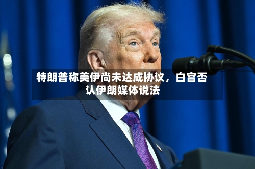 特朗普称美伊尚未达成协议	，白宫否认伊朗媒体说法-第3张图片